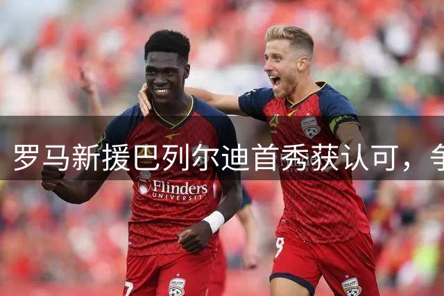 罗马新援巴列尔迪首秀获认可，争主力位置前景可期